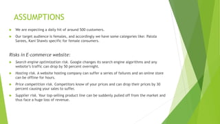 ASSUMPTIONS
 We are expecting a daily hit of around 500 customers.
 Our target audience is females, and accordingly we have some categories like: Patola
Sarees, Kani Shawls specific for female consumers.
Risks in E-commerce website:
 Search engine optimization risk. Google changes its search engine algorithms and any
website’s traffic can drop by 50 percent overnight.
 Hosting risk. A website hosting company can suffer a series of failures and an online store
can be offline for hours.
 Price competition risk. Competitors know of your prices and can drop their prices by 30
percent causing your sales to suffer.
 Supplier risk. Your top-selling product line can be suddenly pulled off from the market and
thus face a huge loss of revenue.
 