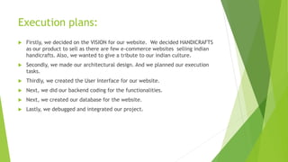 Execution plans:
 Firstly, we decided on the VISION for our website. We decided HANDICRAFTS
as our product to sell as there are few e-commerce websites selling indian
handicrafts. Also, we wanted to give a tribute to our indian culture.
 Secondly, we made our architectural design. And we planned our execution
tasks.
 Thirdly, we created the User Interface for our website.
 Next, we did our backend coding for the functionalities.
 Next, we created our database for the website.
 Lastly, we debugged and integrated our project.
 