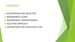 CONTENTS
 BACKGROUND AND OBJECTIVE
 REQUIREMENT SCOPE
 REQUIREMENT UNDERSTANDING
 SOLUTION APPROACH
 ASSUMPTIONS AND EXECUTION PLAN
 