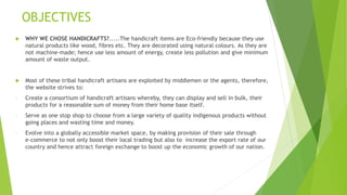 OBJECTIVES
 WHY WE CHOSE HANDICRAFTS?.....The handicraft items are Eco-friendly because they use
natural products like wood, fibres etc. They are decorated using natural colours. As they are
not machine-made; hence use less amount of energy, create less pollution and give minimum
amount of waste output.
 Most of these tribal handicraft artisans are exploited by middlemen or the agents, therefore,
the website strives to:
- Create a consortium of handicraft artisans whereby, they can display and sell in bulk, their
products for a reasonable sum of money from their home base itself.
- Serve as one stop shop to choose from a large variety of quality indigenous products without
going places and wasting time and money.
- Evolve into a globally accessible market space, by making provision of their sale through
e-commerce to not only boost their local trading but also to increase the export rate of our
country and hence attract foreign exchange to boost up the economic growth of our nation.
 