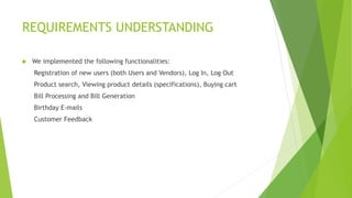 REQUIREMENTS UNDERSTANDING
 We implemented the following functionalities:
Registration of new users (both Users and Vendors), Log In, Log Out
Product search, Viewing product details (specifications), Buying cart
Bill Processing and Bill Generation
Birthday E-mails
Customer Feedback
 