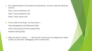  For implementation of the above functionalities, we have used the following
sources :
http://www.w3schools.com
http://www.javatpoint.com
https://docs.oracle.com
 In the midst of all these, we have learnt :
Team Management and Teamwork Skills
Learnt how group functions productively
Problem Solving Skills
 What we haven’t learn?...... We still don’t know how to integrate the whole
project at one place. Debugging is still a weak point.
 