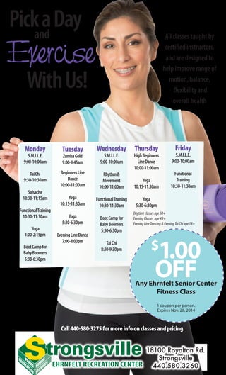 Monday
	 S.M.I.L.E.
9:00-10:00am
TaiChi
9:30-10:30am
Salsacise
10:30-11:15am
FunctionalTraining
10:30-11:30am
Yoga
1:00-2:15pm
BootCampfor
BabyBoomers
5:30-6:30pm
Tuesday
ZumbaGold
	 9:00-9:45am
BeginnersLine
Dance
10:00-11:00am
Yoga
10:15-11:30am
Yoga
5:30-6:30pm
EveningLineDance
7:00-8:00pm
Wednesday
S.M.I.L.E.
9:00-10:00am
Rhythm&
Movement
10:00-11:00am
FunctionalTraining
10:30-11:30am
BootCampfor
BabyBoomers
5:30-6:30pm
TaiChi
8:30-9:30pm
Thursday
HighBeginners
LineDance
10:00-11:00am
Yoga
10:15-11:30am
Yoga
5:30-6:30pm
Friday
S.M.I.L.E.
9:00-10:00am
Functional
Training
10:30-11:30am
EHRNFELT RECREATION CENTER
18100 Royalton Rd.
Strongsville
440.580.3260
PickaDayand
Exercise
WithUs!
All classes taught by
certified instructors,
and are designed to
help improve range of
motion, balance,
flexibility and
overall health
Call440-580-3275formoreinfoonclassesandpricing.
$
1.00
OFFAny Ehrnfelt Senior Center
Fitness Class
1 coupon per person.
Expires Nov. 28, 2014
Daytimeclassesage50+
EveningClasses age45+
EveningLineDancing&EveningTaiChiage18+
 