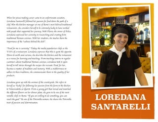 LOREDANA
SANTARELLI
When her pizza-making career came to an unfortunate cessation,
Loredana Santarelli followed her passion for food down the path of a
chef. Now the kitchen manager at one of Rome’s most beloved traditional
restaurants, she considers herself to be extremely lucky to have worked
with people that supported her journey. With Flavio, the owner of Felice,
Loredana expressed her curiosity in researching and creating from
traditional Roman cuisines. With her students, she teaches them the
importance of the “culture behind the dish”.	

!
“Food for me is curiosity.” Today, the media popularizes chefs as the
V.I.P.s of a restaurant. Loredana expresses that this is quite the opposite.
Down-to-earth and curious, she describes the kitchen and the restaurant
as a venue for learning and teaching. From teaching interns to regular
customers about traditional Roman cuisines, Loredana took it upon
herself to tell stories through the recipes she recreate. Food, for her,
becomes a matter of tradition and memory. With a stubbornness to
adhere to these traditions, she communicates them in the quality of her
products. 	

!
Loredana grew up with the aromas of the countryside. She refers to
herself as “lucky” for following her passion from the farm to the kitchen
to Velavevodetto ai Quiriti. From a young girl that mixed and matched
the diﬀerent ﬂavors on her dinner plate, she grew to be one of the most
notable chefs in Rome. “If you are willing to do something, you can
reach the goal.” As one of the Petronilla women, she shares the Petronilla
trait of passion and determination.
 