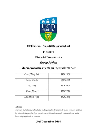 UCD Michael Smurfit Business School
FIN40020
Financial Econometrics
Group Project
Macroeconomic effects on the stock market
Chan, Wing Fei 14201368
Kevin Walsh 05595304
Ye, Ying 14203002
Zhou, Xuan 13209238
Zhu, Qing Ying 14203262
Statement
we declare that all material included in this project is the end result of our own work and that
due acknowledgement has been given in the bibliography and references to all sources be
they printed, electronic or personal
3rd December 2014
 