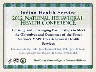 Creating and Leveraging Partnerships to Meet
the Objectives and Outcomes of the Ponca
Nation's MSPI Tele-Behavioral Health
Services
Lahoma Schultz, PhD., Julie Dorton-Clark, PhD., Jake Roberts,
M.S., Ashleigh Coser, M.S., & Maria Howell, M.S.
 