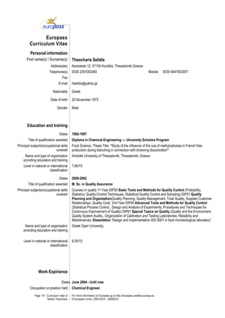 Page 1/4 - Curriculum vitae of
Selidis Theocharis
For more information on Europass go to http://europass.cedefop.europa.eu
© European Union, 2004-2010 24082010
Europass
Curriculum Vitae
Personal information
First name(s) / Surname(s) Theocharis Selidis
Address(es) Karaiskaki 12, 57100 Koufalia, Thessaloniki Greece
Telephone(s) 0030 2391052460 Mobile: 0030 6947903057
Fax
E-mail hselidis@yahoo.gr
Nationality Greek
Date of birth 20 November 1972
Gender Male
Education and training
Dates 1992-1997
Title of qualification awarded Diploma in Chemical Engineering –– University Scholars Program
Principal subjects/occupational skills
covered
Food Science. Thesis Title: “Study of the influence of the use of methylcellulose in French fries
production during blanching in connection with browning discoloration”
Name and type of organisation
providing education and training
Aristotle University of Thessaloniki, Thessaloniki, Greece
Level in national or international
classification
7,60/10
Dates 2000-2002
Title of qualification awarded M. Sc. in Quality Assurance
Principal subjects/occupational skills
covered
Courses in quality 1st Year DIP50 Basic Tools and Methods for Quality Control (Probability,
Statistics, Quality Control Techniques, Statistical Quality Control and Sampling) DIP51 Quality
Planning and Organization(Quality Planning, Quality Management, Total Quality, Supplier Customer
Relationships, Quality Cost) 2nd Year DIP60 Advanced Tools and Methods for Quality Control
(Statistical Process Control,. Design and Analysis of Experiments, Procedures and Techniques for
Continuous Improvement of Quality) DIP61 Special Topics on Quality (Quality and the Environment,
Quality System Audits,. Organization of Calibration and Testing Laboratories, Reliability and
Maintenance)- Dissertation “Design and implementation ISO 9001 in food microbiological laboratory”
Name and type of organisation
providing education and training
Greek Open University
Level in national or international
classification
8,00/10
Work Expirience
Dates June 2004 - Until now
Occupation or position held Chemical Engineer
 