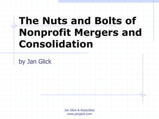Jan Glick & Associates
www.janglick.com
The Nuts and Bolts of
Nonprofit Mergers and
Consolidation
by Jan Glick
 