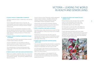 1. Success: Victoria is a global leader in healthcare
- Australia’s healthcare system is ranked third in the world by
the OECD.
- Victoria leads health-related reform in Australia. The
Commonwealth Government adopted Victoria’s healthcare
governance structure and is rolling out Victoria’s hospital
funding model.
- Victoria has a strong international reputation for health
services expertise and particular strengths in the planning
and design of health services, health systems management,
health workforce training and delivery of flexible senior 	
living solutions.
2. Exports: Victorian healthcare organisations are open
for business
- Victoria had around 5,500 international students enrolled 	
in health-related training in 2011-2012.
- Victorian organisations are now leading providers of
training services to nurses in China as well as providing
other health and senior living related courses.
- The combined value of Victorian pharmaceutical and
biotech export revenue was approximately A$1.7 billion 	
in 2011-2012.
3. Medical research: world-class output and infrastructure
- Melbourne’s academic credentials make it one of only three
cities in the world to have two universities in the global top
20 biomedicine rankings – the University of Melbourne and
Monash University.
12
VICTORIA – LEADING THE WORLD
IN HEALTH AND SENIOR LIVING
- Victoria is home to three of Australia’s largest independent
medical research institutes – the Walter and Eliza Hall
Institute, the Murdoch Childrens Research Institute, 	
and the Baker IDI Heart and Diabetes Institute).
- Victoria hosts more than half of Australia’s listed life
sciences companies including CSL Ltd, one of the world’s
top five biopharmaceutical companies by revenue.
4. RD: a competitive, high-quality environment
- Australia provides a highly attractive environment for RD,
with a refundable tax credit of up to 45 per cent of eligible
RD expenses.
- Streamlined multi-site clinical trials ethics approval
combined with Australia’s Clinical Trial Notification system
make Melbourne a highly attractive location for fast and
high-quality clinical trials.
5. Support: public and private investment growing
year-on-year
- The Victorian Government has demonstrated a longstanding
commitment to Melbourne’s life science industry having
invested over A$1.8 billion over the 15 years to 2015.
- In the 18 months to April 2013 the Victorian government
facilitated A$100 million in new private investment into the
State’s life sciences industry.
- Direct industry assistance is also available from the
Victorian Government to support Victorian companies
to develop international partnerships and innovate their
products and services.
6. Lifestyle: the world’s most liveable city and a
gateway to Asia
- Strong institutions mean Australia is the only OECD 	
country to have maintained a AAA credit rating 	
through the last decade. Victoria currently is the 	
only Australian state to have a AAA rating.
- For three years in a row from 2011 to 2013, Melbourne 	
was ranked the world’s number one most liveable city 	
by the Economist Intelligence Unit.
- A large international education sector and a highly
cosmopolitan population combined with active Government
engagement have created strong ties between Melbourne
and major Asian destinations with China now established 	
as Victoria’s largest trading partner.
 