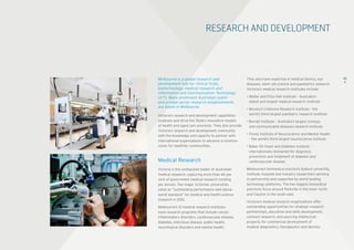 RESEARCH AND DEVELOPMENT
Melbourne is a global research and
development hub for clinical trials,
biotechnology, medical research and
Information and Communication Technology
(ICT). Many prominent Australian public 	
and private sector research establishments 	
are based in Melbourne.
Victoria’s research and development capabilities
underpin and drive the State’s innovative models 	
of health and aged care provision. They also provide
Victoria’s research and development community
with the knowledge and capacity to partner with
international organisations to advance a common
vision for healthier communities.
Medical Research
Victoria is the undisputed leader of Australian
medical research, capturing more than 40 per 	
cent of government medical research funding 	
per annum. Two major Victorian universities 	
rated as “outstanding performance well above
world standard” for medical and health science
research in 2012.  
Melbourne’s 12 medical research institutes
have research programs that include cancer,
inflammatory disorders, cardiovascular disease,
diabetes, infectious disease, public health,
neurological disorders and mental health.
42They also have expertise in medical bionics, eye
diseases, stem cell science and paediatrics research.
Victoria’s medical research institutes include:
• Walter and Eliza Hall Institute – Australia’s 	
oldest and largest medical research institute
• Murdoch Childrens Research Institute – the 	
world’s third-largest paediatric research institute
• Burnet Institute – Australia’s largest virology 	
and communicable diseases research institute
• Florey Institute of Neuroscience and Mental Health
– the world’s third-largest neuroscience institute
• Baker IDI Heart and Diabetes Institute –
internationally renowned for diagnosis, 	
prevention and treatment of diabetes and
cardiovascular disease
Melbourne’s biomedical precincts feature university,
institute, hospital and industry researchers working
in partnership and supported by world-leading
technology platforms. The two biggest biomedical
precincts focus around Parkville in the inner north
and Clayton in the south east.
Victoria’s medical research organisations offer
outstanding opportunities for strategic research
partnerships, education and skills development,
contract research, and sourcing intellectual
property for commercial development of 	
medical diagnostics, therapeutics and devices.
 