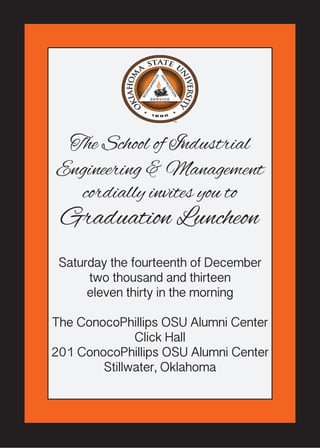 The School of Industrial 
Engineering & Management 
cordially invites you to 
Graduation Luncheon 
Saturday the fourteenth of December 
two thousand and thirteen 
eleven thirty in the morning 
The ConocoPhillips OSU Alumni Center 
Click Hall 
201 ConocoPhillips OSU Alumni Center 
Stillwater, Oklahoma 

