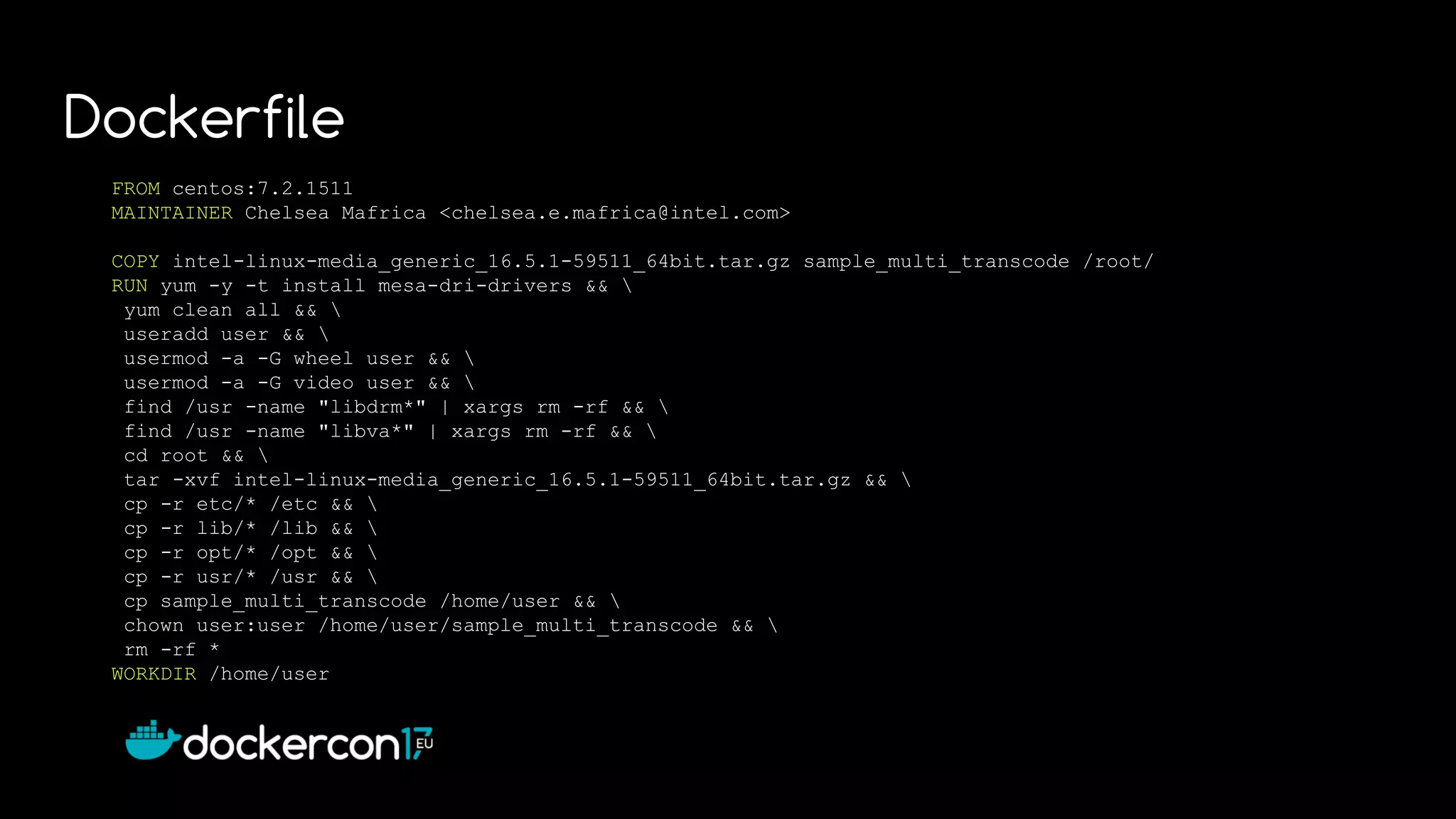 FROM centos:7.2.1511
MAINTAINER Chelsea Mafrica <chelsea.e.mafrica@intel.com>
COPY intel-linux-media_generic_16.5.1-59511_64bit.tar.gz sample_multi_transcode /root/
RUN yum -y -t install mesa-dri-drivers && 
yum clean all && 
useradd user && 
usermod -a -G wheel user && 
usermod -a -G video user && 
find /usr -name "libdrm*" | xargs rm -rf && 
find /usr -name "libva*" | xargs rm -rf && 
cd root && 
tar -xvf intel-linux-media_generic_16.5.1-59511_64bit.tar.gz && 
cp -r etc/* /etc && 
cp -r lib/* /lib && 
cp -r opt/* /opt && 
cp -r usr/* /usr && 
cp sample_multi_transcode /home/user && 
chown user:user /home/user/sample_multi_transcode && 
rm -rf *
WORKDIR /home/user
Dockerfile
 