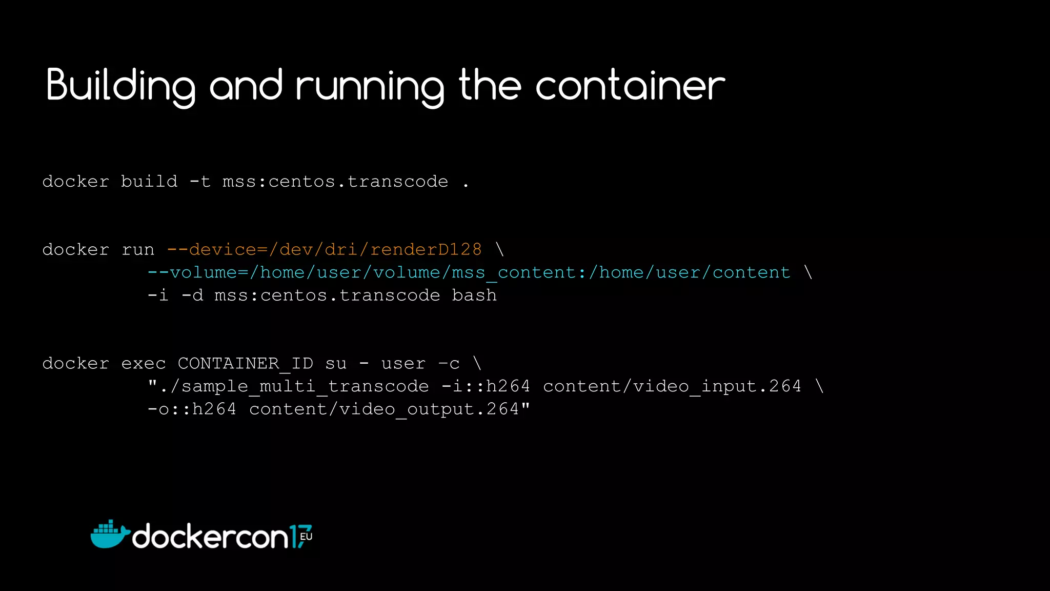 docker build -t mss:centos.transcode .
docker run --device=/dev/dri/renderD128 
--volume=/home/user/volume/mss_content:/home/user/content 
-i -d mss:centos.transcode bash
docker exec CONTAINER_ID su - user –c 
"./sample_multi_transcode -i::h264 content/video_input.264 
-o::h264 content/video_output.264"
Building and running the container
 