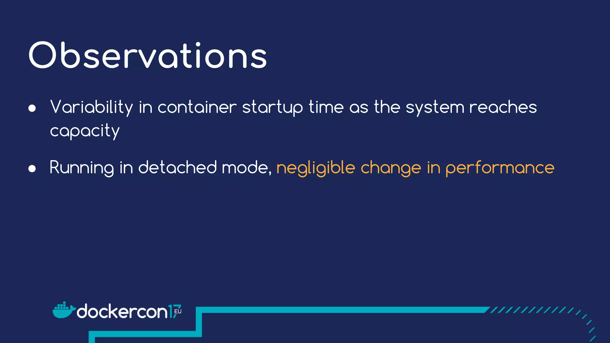 Observations
● Variability in container startup time as the system reaches
capacity
● Running in detached mode, negligible change in performance
 