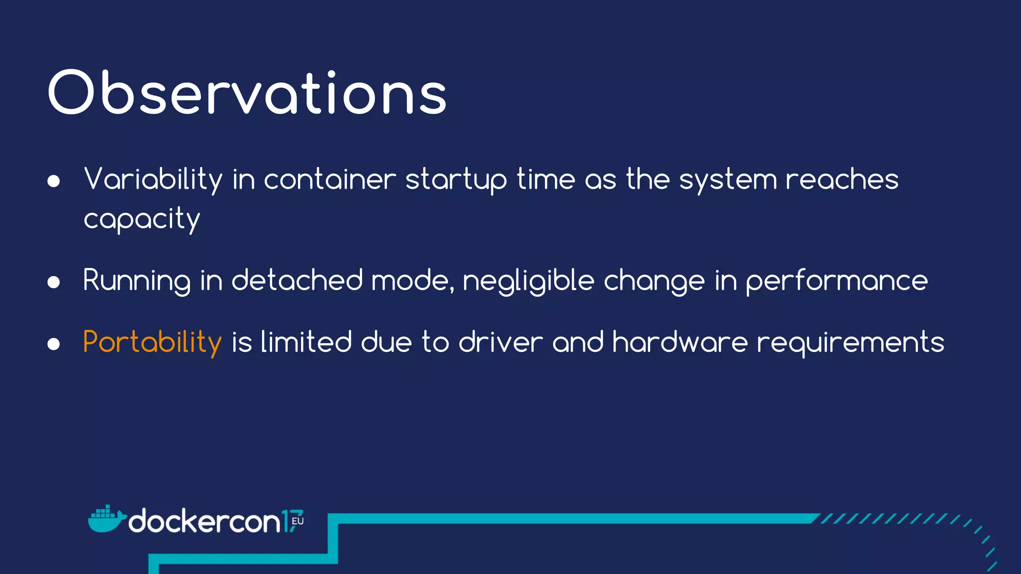 Observations
● Variability in container startup time as the system reaches
capacity
● Running in detached mode, negligible change in performance
● Portability is limited due to driver and hardware requirements
 