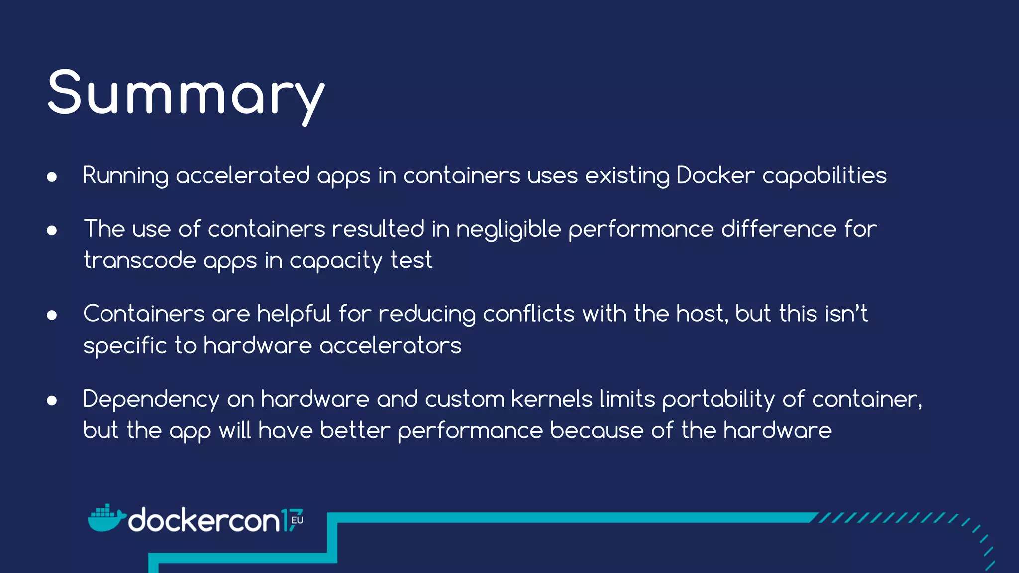 Summary
● Running accelerated apps in containers uses existing Docker capabilities
● The use of containers resulted in negligible performance difference for
transcode apps in capacity test
● Containers are helpful for reducing conflicts with the host, but this isn’t
specific to hardware accelerators
● Dependency on hardware and custom kernels limits portability of container,
but the app will have better performance because of the hardware
 
