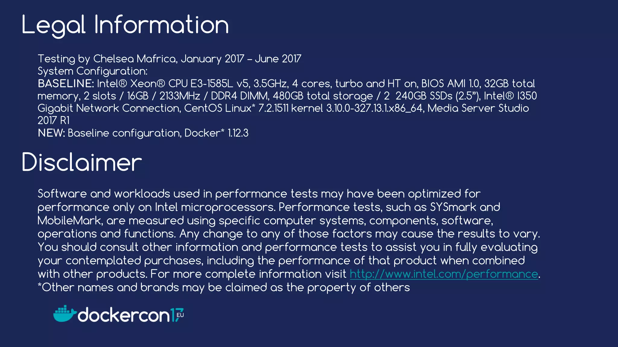Legal Information
Testing by Chelsea Mafrica, January 2017 – June 2017
System Configuration:
BASELINE: Intel® Xeon® CPU E3-1585L v5, 3.5GHz, 4 cores, turbo and HT on, BIOS AMI 1.0, 32GB total
memory, 2 slots / 16GB / 2133MHz / DDR4 DIMM, 480GB total storage / 2 240GB SSDs (2.5”), Intel® I350
Gigabit Network Connection, CentOS Linux* 7.2.1511 kernel 3.10.0-327.13.1.x86_64, Media Server Studio
2017 R1
NEW: Baseline configuration, Docker* 1.12.3
Disclaimer
Software and workloads used in performance tests may have been optimized for
performance only on Intel microprocessors. Performance tests, such as SYSmark and
MobileMark, are measured using specific computer systems, components, software,
operations and functions. Any change to any of those factors may cause the results to vary.
You should consult other information and performance tests to assist you in fully evaluating
your contemplated purchases, including the performance of that product when combined
with other products. For more complete information visit http://www.intel.com/performance.
*Other names and brands may be claimed as the property of others
 