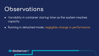 Observations
● Variability in container startup time as the system reaches
capacity
● Running in detached mode, negligible change in performance
 