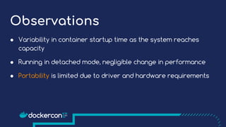 Observations
● Variability in container startup time as the system reaches
capacity
● Running in detached mode, negligible change in performance
● Portability is limited due to driver and hardware requirements
 