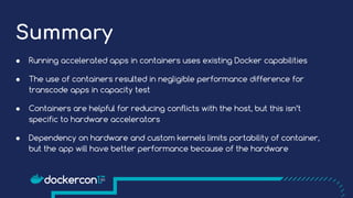 Summary
● Running accelerated apps in containers uses existing Docker capabilities
● The use of containers resulted in negligible performance difference for
transcode apps in capacity test
● Containers are helpful for reducing conflicts with the host, but this isn’t
specific to hardware accelerators
● Dependency on hardware and custom kernels limits portability of container,
but the app will have better performance because of the hardware
 