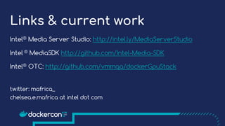 Links & current work
Intel® Media Server Studio: http://intel.ly/MediaServerStudio
Intel ® MediaSDK http://github.com/Intel-Media-SDK
Intel® OTC: http://github.com/vmmqa/dockerGpuStack
twitter: mafrica_
chelsea.e.mafrica at intel dot com
 