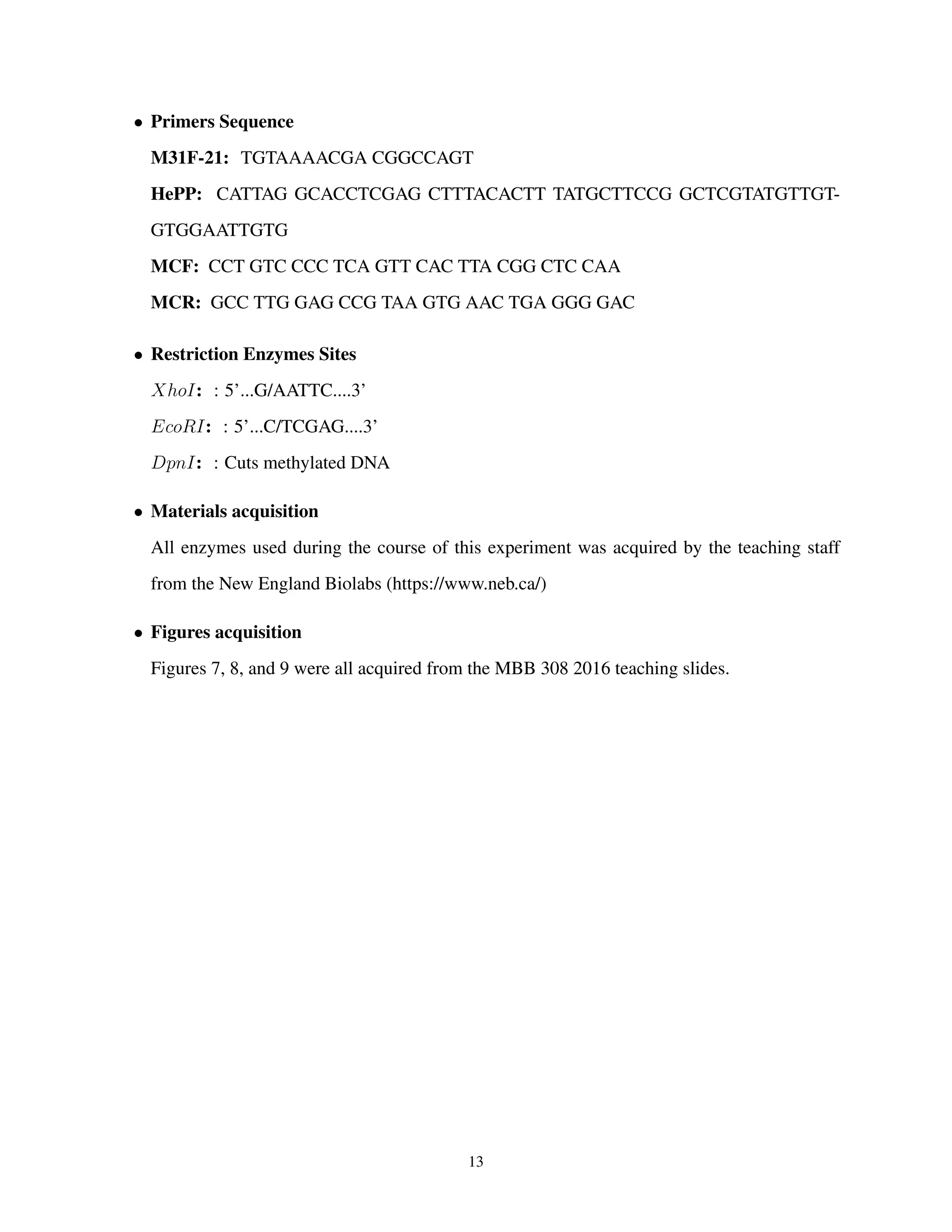 • Primers Sequence
M31F-21: TGTAAAACGA CGGCCAGT
HePP: CATTAG GCACCTCGAG CTTTACACTT TATGCTTCCG GCTCGTATGTTGT-
GTGGAATTGTG
MCF: CCT GTC CCC TCA GTT CAC TTA CGG CTC CAA
MCR: GCC TTG GAG CCG TAA GTG AAC TGA GGG GAC
• Restriction Enzymes Sites
XhoI: : 5’...G/AATTC....3’
EcoRI: : 5’...C/TCGAG....3’
DpnI: : Cuts methylated DNA
• Materials acquisition
All enzymes used during the course of this experiment was acquired by the teaching staff
from the New England Biolabs (https://www.neb.ca/)
• Figures acquisition
Figures 7, 8, and 9 were all acquired from the MBB 308 2016 teaching slides.
13
 