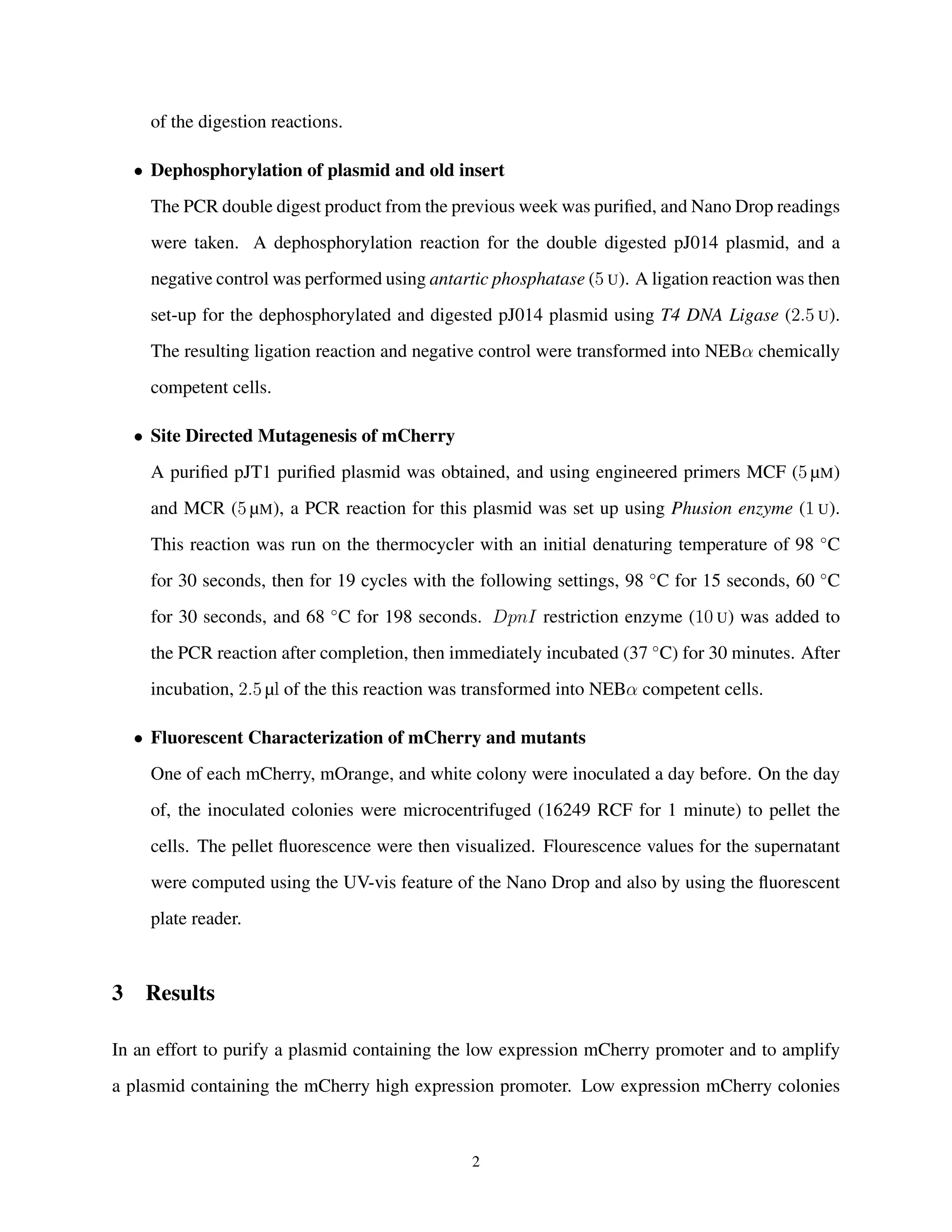 of the digestion reactions.
• Dephosphorylation of plasmid and old insert
The PCR double digest product from the previous week was puriﬁed, and Nano Drop readings
were taken. A dephosphorylation reaction for the double digested pJ014 plasmid, and a
negative control was performed using antartic phosphatase (5 U). A ligation reaction was then
set-up for the dephosphorylated and digested pJ014 plasmid using T4 DNA Ligase (2.5 U).
The resulting ligation reaction and negative control were transformed into NEBα chemically
competent cells.
• Site Directed Mutagenesis of mCherry
A puriﬁed pJT1 puriﬁed plasmid was obtained, and using engineered primers MCF (5 µM)
and MCR (5 µM), a PCR reaction for this plasmid was set up using Phusion enzyme (1 U).
This reaction was run on the thermocycler with an initial denaturing temperature of 98 ◦
C
for 30 seconds, then for 19 cycles with the following settings, 98 ◦
C for 15 seconds, 60 ◦
C
for 30 seconds, and 68 ◦
C for 198 seconds. DpnI restriction enzyme (10 U) was added to
the PCR reaction after completion, then immediately incubated (37 ◦
C) for 30 minutes. After
incubation, 2.5 µl of the this reaction was transformed into NEBα competent cells.
• Fluorescent Characterization of mCherry and mutants
One of each mCherry, mOrange, and white colony were inoculated a day before. On the day
of, the inoculated colonies were microcentrifuged (16249 RCF for 1 minute) to pellet the
cells. The pellet ﬂuorescence were then visualized. Flourescence values for the supernatant
were computed using the UV-vis feature of the Nano Drop and also by using the ﬂuorescent
plate reader.
3 Results
In an effort to purify a plasmid containing the low expression mCherry promoter and to amplify
a plasmid containing the mCherry high expression promoter. Low expression mCherry colonies
2
 
