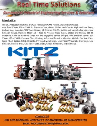 Introduction
KITZ U.S.A PRODUCES A FULL RANGE OF VALVES FOR INDUSTRIAL AND PROCESS APPLICATIONS AVAILABLE.
Cast Steel Valves 150 – 2500 lb. Pressure Class, Gates, Globes and Checks. High and Low Temp
Carbo Steel aterials.”API” Spec Desig . 13 Chro e, 316 SS, Stellite a d special alloy tri s. Low
Emission Valves. Stainless Steel 150 – 2500 lb Pressure Class, Gates, Globes and Checks, 316 SS
Materials, Alloy 20 materials. ANSI, API and Cryogenic Service Designs. Low Emission Valves. Ball
Valves 150 – 1500 lb Pressure Class, Floating, V-Port and Trunnion Mounted Models. Fire Safe. Pure,
Glass Filled, Carbon Filled, Hypatite, PTFE and Metal Seats, Lever/Gear/Pneumatic Operators. Low
Emission. Bronze, Brass, Cast Iron – Gate, Globe, Check, Y Strainers, and Ball Valve
 
