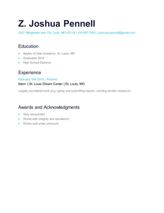 Z. Joshua Pennell
4327 Margaretta Ave | St. Louis, MO 63115 | 314-607-1691 | zjoshua.pennell@gmail.com
Education
 Apples of Gold Academy, St. Louis, MO
 Graduated 2014
 High School Diploma
Experience
February 16th 2015 - Present
Intern | St. Louis Dream Center | St. Louis, MO
Largely secretarial work (e.g. typing and submitting reports, sending emails, research)
Awards and Acknowledgments
 Very resourceful
 Works with integrity and excellence
 Works well under pressure
 