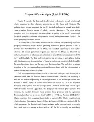 Chapter 5 Data Analysis (Total 81 PERs)
Chapter 5 Data Analysis (Total 81 PERs)
Chapter 5 provides the data analysis of ironical performative speech acts through
echoic groupings to show character construction of Mr. Darcy and Elizabeth. The
analysis attests to our argument that the 81 ironical performative speech acts depict
characterization through phases of echoic grouping dominance. The three echoic
groupings have been designated into three phases according to the novel’s plot through
the echoic grouping dominance: disagreement, neutral, and agreement (see Figure 5.1 for
echoic grouping dominance phases).
The first section of this chapter will describe the evidence for determining the echoic
grouping dominance phases. Echoic grouping dominance phases provide a way to
illustrate the characterization of Mr. Darcy and Elizabeth according to their echoic
allusions. All ironical performative speech acts between Mr. Darcy and Elizabeth are
analyzed, in addition to other adjacent utterances to elucidate the characterization of Mr.
Darcy and Elizabeth. The data analysis is carried out according to each phase, starting
with the disagreement dominant phase of characterization, and consecutively followed by
the neutral dominant phase, and the agreement dominant phase. The analysis is structured
according to the conversational themes found in each phase, with the conversations in
order within each premise of the phase.
Each phase contains premises which include thematic dialogues, and the analysis is
conducted based upon the thematic flow of characterization. Therefore, it is necessary to
note that the themes are primarily in chronological order of the plot except for one. This
dialogue is from Chapter 10 of the novel (found in section 5.2.2.2 in the Rejection
dialogue), and is placed with the dialogue from Chapter 8 due to their similar topics
within the same premise, Opposition. The disagreement dominant phase contains four
premises, the neutral dominant phase contains three premises, and the agreement
dominant phase has two premises. Searle’s (2001b) [1979] and Austin’s (2002) [1962]
felicity conditions from speech act theory (refer to section 2.2 for felicity conditions) and
echoic allusions from echoic theory (Wilson & Sperber, 2012) (see section 2.4.2 for
echoic theory) are the foundation of the data analysis, and a combination of incongruity
theory and superiority theory (refer to section 2.4.3 for the incongruity and superiority
1
 