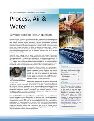 Process, Air &
Water
July 2016 | Antoine Technical Consulting LLC | (832)356-3903
Contents
A Process Challenge in NASA
Spacesuits 1
About Antoine Technical
Consulting LLC 2
Highlights 3
Welcome
Hello! Thank you for reading the
Process, Air & Water newsletter.
In this issue we see that water
quality is an issue that can affect
mechanical equipment even in
small parts used on NASA
spacesuits. References were
obtained by performing searches
at NASA Technical Reports Server:
http://ntrs.nasa.gov/search.jsp.
We invite you to contact us with
your questions or feedback.
- Keisha Antoine, PhD, PE
Antoine Technical Consulting LLC joined forces with Adelante Sciences Corporation to
shed some light on the issue of water intrusion into the helmets of astronauts that has
been plaguing NASA over the past three years. The latest occurrence was as recent as
January 2016, indicating that this potentially life-threatening issue still remains
unresolved. Antoine Technical Consulting LLC and Adelante Sciences Corporation worked
on this issue in hopes of providing an outside perspective that could lead to a solution.
Please note that the work described in this article was done as a matter of interest using
publicly available information and does not represent paid work done by any of these
business entities for NASA.
NASA has had a nagging issue of water intrusion into the helmets of astronauts’
spacesuits over the past three years. By far the most concerning case was the incident
with Luca Parmitano, a European Space Agency (ESA) astronaut from Italy, on July 16,
2013. This incident could have resulted in loss of life as Luca’s helmet filled with about
1.5 L of water over a 45-minute period during his spacewalk on the International Space
Station (ISS). Luca’s mouth and ears were submerged, his vision was impaired and he
had difficulty communicating with ground control and other support in orbit in the ISS.
.
and drinking water to name a few. In this study, we see that a process requiring water
can extend to something as individual as the liquid cooling ventilation garment that an
astronaut wears for thermal management during spacewalks. Regardless of the end-use
of the water, addition of biocides is a necessary step to prevent biofouling, for health
safety preventing the transmission of waterborne diseases such as Legionnaires disease
and to inhibit microbiological induced corrosion.
From the NASA Mishap Investigation Report, it was found that what caused the water
intrusion event was a buildup of moisture in the ventilation loop, a piping network which
carries humidified breathing gas to the astronaut – principally oxygen – and metabolic
waste gases and moisture away from the astronaut for elimination. This buildup was due
to blockage of the separator part of the complex, highly integrated fan/pump/separator
component. There was a buildup of silica on the pitot separator that came from the
offline water scrubbing protocol that is periodically used to rid the thermal water of
particulate contaminants, corrosion products, and biological contaminants. The pitot
separator separates moisture from the ventilation gas.
[Volume 1, Issue 2]
A Process Challenge in NASA Spacesuits
The spacesuit underwent a major parts overhaul and it
seemed that the water intrusion problem had been fixed.
However, these water intrusion incidences have recurred,
although with reduced severity. The reduced severity is
in great part due to the difference in the response
behavior of the astronauts, on-orbit and ground control
support. NASA personnel are now quick to terminate a
spacewalk if a water intrusion event occurs.
Many systems require water for various needs such as
fire suppression/sprinkler system, thermal management,
Fig. 1. Helmet with water
post-spacewalk after a water
intrusion event.
 