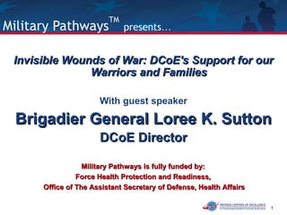 1
Military Pathways
TM
presents…
Invisible Wounds of War: DCoE's Support for ourInvisible Wounds of War: DCoE's Support for our
Warriors and FamiliesWarriors and Families
With guest speaker
Brigadier General Loree K. SuttonBrigadier General Loree K. Sutton
DCoE DirectorDCoE Director
Military Pathways is fully funded by:Military Pathways is fully funded by:
Force Health Protection and Readiness,Force Health Protection and Readiness,
Office of The Assistant Secretary of Defense, Health AffairsOffice of The Assistant Secretary of Defense, Health Affairs
 