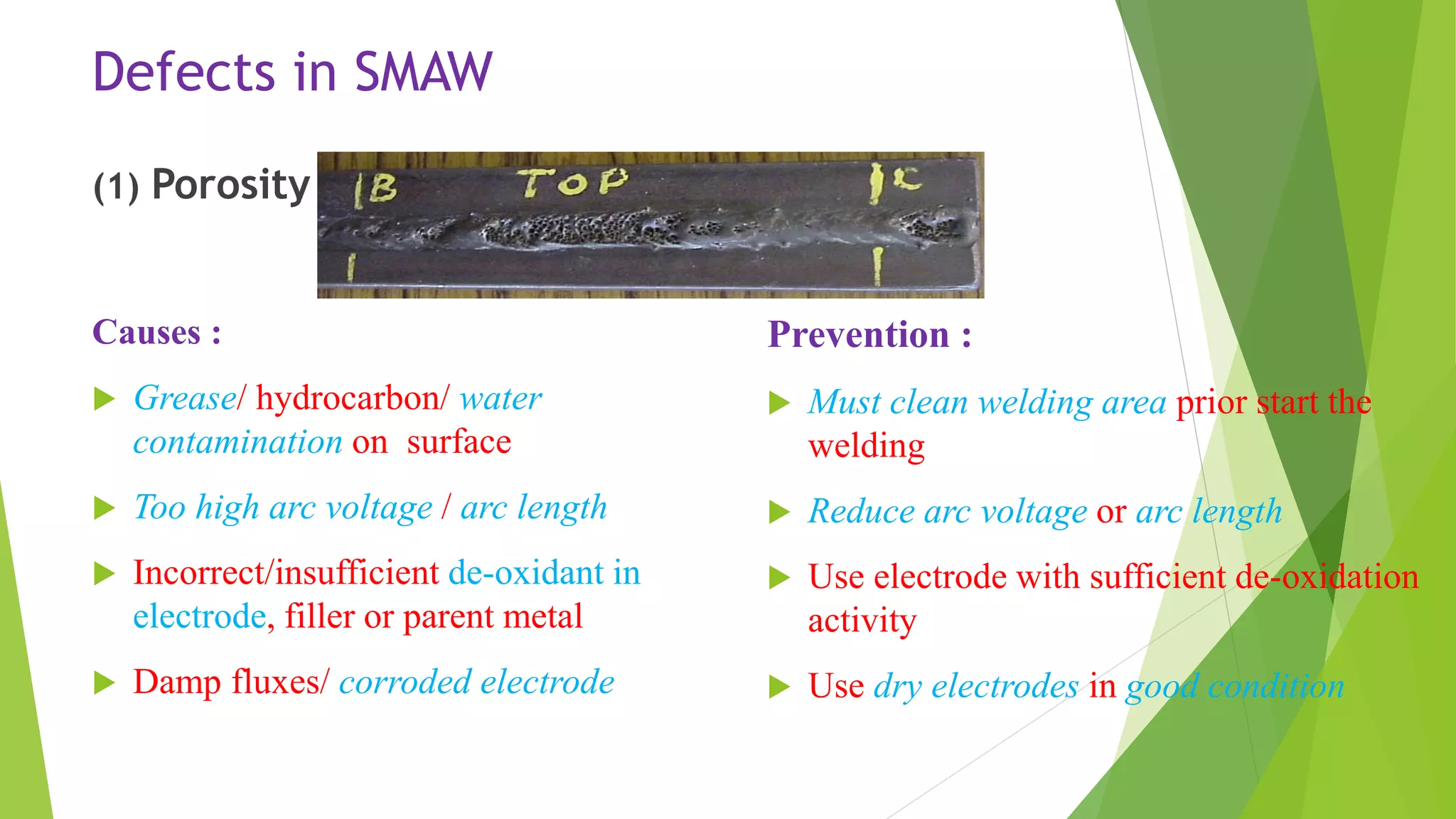 Defects in SMAW
(1) Porosity
Causes :
 Grease/ hydrocarbon/ water
contamination on surface
 Too high arc voltage / arc length
 Incorrect/insufficient de-oxidant in
electrode, filler or parent metal
 Damp fluxes/ corroded electrode
Prevention :
 Must clean welding area prior start the
welding
 Reduce arc voltage or arc length
 Use electrode with sufficient de-oxidation
activity
 Use dry electrodes in good condition
 