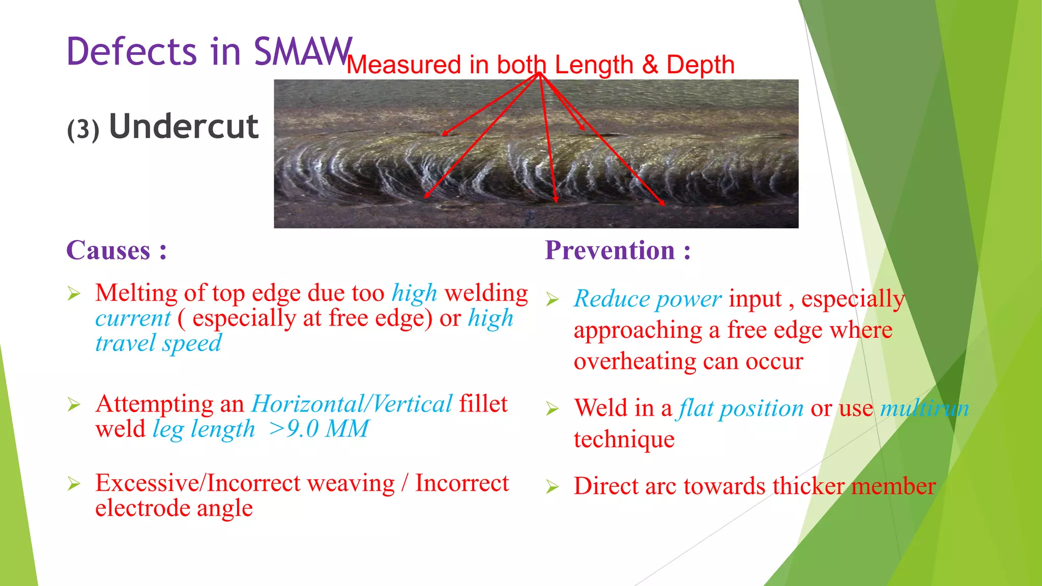 Defects in SMAW
(3) Undercut
Causes :
 Melting of top edge due too high welding
current ( especially at free edge) or high
travel speed
 Attempting an Horizontal/Vertical fillet
weld leg length >9.0 MM
 Excessive/Incorrect weaving / Incorrect
electrode angle
Prevention :
 Reduce power input , especially
approaching a free edge where
overheating can occur
 Weld in a flat position or use multirun
technique
 Direct arc towards thicker member
Measured in both Length & Depth
 