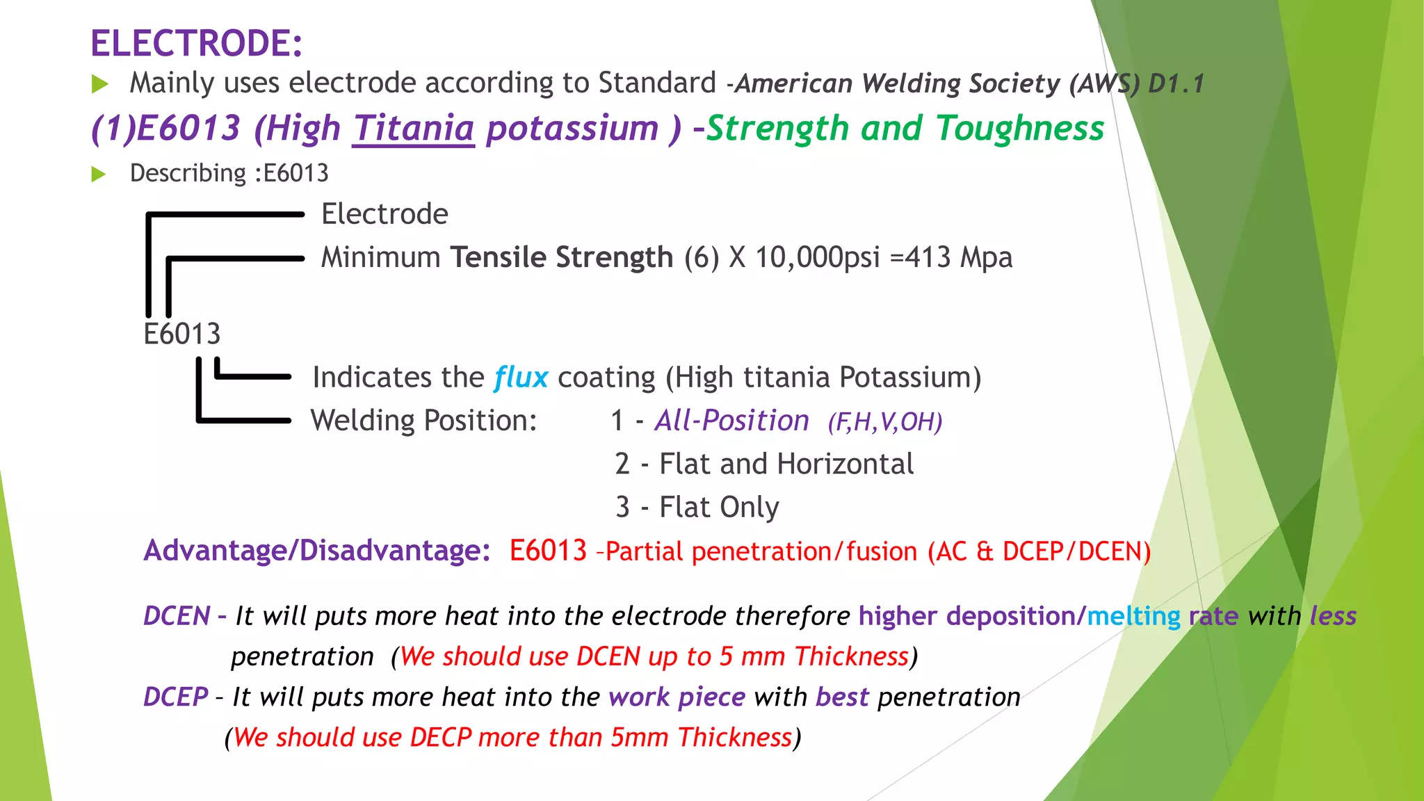 ELECTRODE:
 Mainly uses electrode according to Standard -American Welding Society (AWS) D1.1
(1)E6013 (High Titania potassium ) –Strength and Toughness
 Describing :E6013
Electrode
Minimum Tensile Strength (6) X 10,000psi =413 Mpa
E6013
Indicates the flux coating (High titania Potassium)
Welding Position: 1 - All-Position (F,H,V,OH)
2 - Flat and Horizontal
3 - Flat Only
Advantage/Disadvantage: E6013 –Partial penetration/fusion (AC & DCEP/DCEN)
DCEN – It will puts more heat into the electrode therefore higher deposition/melting rate with less
penetration (We should use DCEN up to 5 mm Thickness)
DCEP – It will puts more heat into the work piece with best penetration
(We should use DECP more than 5mm Thickness)
 