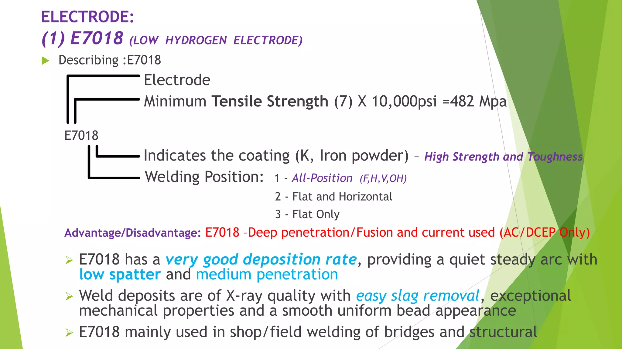 ELECTRODE:
(1) E7018 (LOW HYDROGEN ELECTRODE)
 Describing :E7018
Electrode
Minimum Tensile Strength (7) X 10,000psi =482 Mpa
E7018
Indicates the coating (K, Iron powder) – High Strength and Toughness
Welding Position: 1 - All-Position (F,H,V,OH)
2 - Flat and Horizontal
3 - Flat Only
Advantage/Disadvantage: E7018 –Deep penetration/Fusion and current used (AC/DCEP Only)
 E7018 has a very good deposition rate, providing a quiet steady arc with
low spatter and medium penetration
 Weld deposits are of X-ray quality with easy slag removal, exceptional
mechanical properties and a smooth uniform bead appearance
 E7018 mainly used in shop/field welding of bridges and structural
 