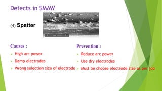 Defects in SMAW
(4) Spatter
Causes :
 High arc power
 Damp electrodes
 Wrong selection size of electrode
Prevention :
 Reduce arc power
 Use dry electrodes
 Must be choose electrode size as per job
 