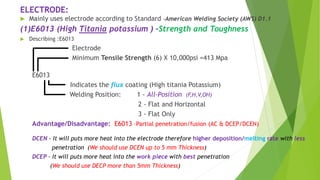 ELECTRODE:
 Mainly uses electrode according to Standard -American Welding Society (AWS) D1.1
(1)E6013 (High Titania potassium ) –Strength and Toughness
 Describing :E6013
Electrode
Minimum Tensile Strength (6) X 10,000psi =413 Mpa
E6013
Indicates the flux coating (High titania Potassium)
Welding Position: 1 - All-Position (F,H,V,OH)
2 - Flat and Horizontal
3 - Flat Only
Advantage/Disadvantage: E6013 –Partial penetration/fusion (AC & DCEP/DCEN)
DCEN – It will puts more heat into the electrode therefore higher deposition/melting rate with less
penetration (We should use DCEN up to 5 mm Thickness)
DCEP – It will puts more heat into the work piece with best penetration
(We should use DECP more than 5mm Thickness)
 
