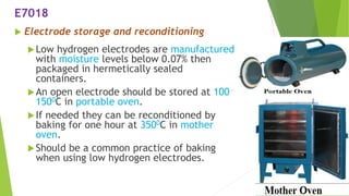  Electrode storage and reconditioning
Low hydrogen electrodes are manufactured
with moisture levels below 0.07% then
packaged in hermetically sealed
containers.
An open electrode should be stored at 100 –
1500C in portable oven.
If needed they can be reconditioned by
baking for one hour at 3500C in mother
oven.
Should be a common practice of baking
when using low hydrogen electrodes.
E7018
 
