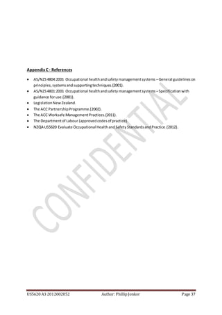 US5620 A3 2012002052 Author: Phillip Jonker Page 37
Appendix C - References
 AS/NZS4804:2001 Occupational healthandsafetymanagementsystems –General guidelineson
principles,systemsandsupportingtechniques.(2001).
 AS/NZS4801:2001 Occupational healthandsafety managementsystems –Specificationwith
guidance foruse.(2001).
 LegislationNew Zealand.
 The ACC PartnershipProgramme.(2002).
 The ACC Worksafe ManagementPractices.(2011).
 The Departmentof Labour (approvedcodesof practice).
 NZQA US5620 Evaluate Occupational HealthandSafetyStandardsandPractice.(2012).
 