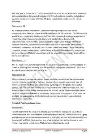 US5620 A3 2012002052 Author: Phillip Jonker Page 5
as it may lead to serious harm. The recommended corrective action would be to implement
a clear, detailed and documented procedure for this, all protocols should be included and
evidence should be recorded and filed, MS Excel spreadsheets can be used for such a
procedure.
Requirement 12
No evidence could be found of ACC DPI materials being incorporated into hazard
management and there is a severe lack of knowledge of the DPI materials. The DPI materials
would be very helpful and should most definitely be incorporated into the management of
relevant significant hazards. I would recommend a detailed and documented
implementation and it should be communicated to all personnel through information
handover initiatives, the DPI materials could also be used as a employee participation
initiative to supplement the WPNZ START booklet system. DPI wheels can be allocated to
respective stations and personnel can be trained and advised by supervisors, progress can
be tracked by using MS Excel spreadsheets and the actual DPI materials can obtained from
the local ACC branch.
Requirement 13
This is a major issue, I would recommend the setup of regular strategic communications or
“toolbox” meetings and including it in the health and safety induction manual. This is also
an area of non compliance with the HSE Act.
Requirement 19
Minimisation and engineering controls should ideally be supplemented by administrative
controls, it can be combined to yield very positive effects. I would recommend that all
minimised control methods get supplemented by strategically designed administrative
controls, it is very cost effective and would require little time and human resources. The
administrative controls would ideally explain the reasons for the respective chosen control
methods, the results of periodical evaluations, the potential consequences of not using the
provided ppe appropriately, the limitations of engineering controls (if applicable) and
motivational approaches.
Principle 3 - Training and supervision.
Requirement7
I would recommend the setup of a detailed review timetable appropriate for particular
identified hazards that have not been eliminated, responsibilities should be clearly assigned
and documented to ensure that requirements of timetables are met. Reviews should also be
documented and filed, this is another area of particular concern as the absence of such
reviews may lead to serious harm, MS Excel spreadsheets can be used.
 