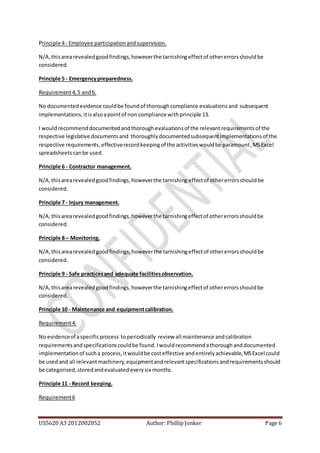 US5620 A3 2012002052 Author: Phillip Jonker Page 6
Principle 4- Employee participationandsupervision.
N/A,thisarearevealedgoodfindings,howeverthe tarnishingeffectof othererrorsshouldbe
considered.
Principle 5 - Emergencypreparedness.
Requirement4,5 and6.
No documentedevidence couldbe found of thoroughcompliance evaluationsand subsequent
implementations,itisalsoapointof non compliance withprinciple 13.
I wouldrecommend documented andthoroughevaluationsof the relevant requirementsof the
respective legislative documentsand thoroughlydocumentedsubsequentimplementationsof the
respective requirements,effectiverecordkeepingof the activitieswouldbe paramount,MSExcel
spreadsheetscanbe used.
Principle 6 - Contractor management.
N/A,thisarearevealedgoodfindings,howeverthe tarnishing effectof othererrorsshouldbe
considered.
Principle 7 - Injury management.
N/A,thisarearevealedgoodfindings,howeverthe tarnishingeffectof othererrorsshouldbe
considered.
Principle 8 – Monitoring.
N/A, thisarearevealedgoodfindings,howeverthe tarnishingeffectof othererrorsshouldbe
considered.
Principle 9 - Safe practicesand adequate facilitiesobservation.
N/A,thisarearevealedgoodfindings,howeverthe tarnishingeffectof othererrorsshouldbe
considered.
Principle 10 - Maintenance and equipmentcalibration.
Requirement4.
No evidenceof aspecificprocess toperiodically review all maintenance andcalibration
requirementsandspecificationscouldbe found.Iwouldrecommendathoroughanddocumented
implementationof sucha process,itwouldbe costeffective andentirelyachievable,MSExcel could
be usedand all relevant machinery,equipmentandrelevantspecificationsandrequirementsshould
be categorised,storedandevaluatedeverysix months.
Principle 11 - Record keeping.
Requirement6
 