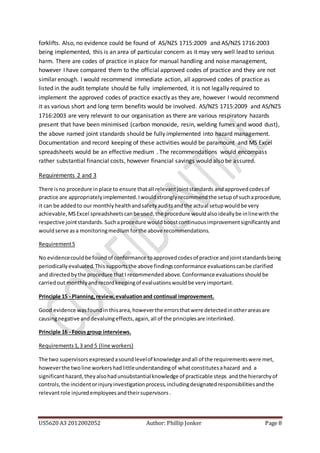 US5620 A3 2012002052 Author: Phillip Jonker Page 8
forklifts. Also, no evidence could be found of AS/NZS 1715:2009 and AS/NZS 1716:2003
being implemented, this is an area of particular concern as it may very well lead to serious
harm. There are codes of practice in place for manual handling and noise management,
however I have compared them to the official approved codes of practice and they are not
similar enough. I would recommend immediate action, all approved codes of practice as
listed in the audit template should be fully implemented, it is not legally required to
implement the approved codes of practice exactly as they are, however I would recommend
it as various short and long term benefits would be involved. AS/NZS 1715:2009 and AS/NZS
1716:2003 are very relevant to our organisation as there are various respiratory hazards
present that have been minimised (carbon monoxide, resin, welding fumes and wood dust),
the above named joint standards should be fully implemented into hazard management.
Documentation and record keeping of these activities would be paramount and MS Excel
spreadsheets would be an effective medium . The recommendations would encompass
rather substantial financial costs, however financial savings would also be assured.
Requirements 2 and 3
There isno procedure inplace to ensure thatall relevantjointstandards andapprovedcodesof
practice are appropriatelyimplemented.Iwouldstronglyrecommendthe setupof suchaprocedure,
it can be addedto our monthlyhealthandsafetyauditsandthe actual setupwouldbe very
achievable,MSExcel spreadsheetscanbe used,the procedure wouldalsoideallybe inlinewiththe
respective jointstandards. Suchaprocedure wouldboostcontinuousimprovementsignificantlyand
wouldserve asa monitoringmedium forthe above recommendations.
Requirement5
No evidencecouldbe foundof conformance toapprovedcodesof practice andjointstandardsbeing
periodicallyevaluated.Thissupportsthe above findingsconformance evaluationscanbe clarified
and directedbythe procedure thatI recommendedabove.Conformance evaluationsshouldbe
carriedout monthlyandrecordkeepingof evaluationswouldbe veryimportant.
Principle 15 - Planning,review,evaluationand continual improvement.
Good evidence wasfoundin thisarea,howeverthe errorsthatwere detectedinotherareasare
causingnegative anddevaluingeffects,again,all of the principlesare interlinked.
Principle 16 - Focus group interviews.
Requirements1,3 and 5 (line workers)
The two supervisors expressedasoundlevelof knowledgeandall of the requirementswere met,
howeverthe twoline workershadlittleunderstandingof whatconstitutesahazard and a
significanthazard,theyalsohadunsubstantialknowledge of practicable steps andthe hierarchyof
controls,the incidentorinjuryinvestigationprocess,includingdesignatedresponsibilitiesandthe
relevantrole injuredemployeesandtheirsupervisors .
 