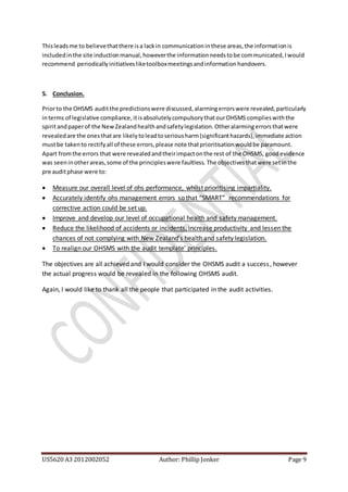 US5620 A3 2012002052 Author: Phillip Jonker Page 9
Thisleadsme to believethatthere isa lackin communicationinthese areas,the informationis
includedinthe site inductionmanual,howeverthe informationneedstobe communicated,Iwould
recommend periodicallyinitiativesliketoolboxmeetingsandinformationhandovers.
5. Conclusion.
Priorto the OHSMS auditthe predictionswere discussed,alarmingerrorswere revealed,particularly
interms of legislative compliance,itisabsolutelycompulsorythatourOHSMS complieswiththe
spiritandpaperof the NewZealandhealthandsafetylegislation.Otheralarmingerrorsthatwere
revealedare the onesthatare likelytoleadtoseriousharm(significanthazards),immediate action
mustbe takento rectifyall of these errors,please note thatprioritisationwouldbe paramount.
Apart fromthe errors that were revealedandtheirimpactonthe rest of the OHSMS, goodevidence
was seeninotherareas,some of the principleswere faultless. The objectivesthatwere setinthe
pre auditphase were to:
 Measure our overall level of ohs performance, whilst prioritising impartiality.
 Accurately identify ohs management errors so that “SMART” recommendations for
corrective action could be set up.
 Improve and develop our level of occupational health and safety management.
 Reduce the likelihood of accidents or incidents, increase productivity and lessen the
chances of not complying with New Zealand’s health and safety legislation.
 To realign our OHSMS with the audit template’ principles.
The objectives are all achieved and I would consider the OHSMS audit a success, however
the actual progress would be revealed in the following OHSMS audit.
Again, I would like to thank all the people that participated in the audit activities.
 