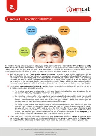Chapter I. READING YOUR REPORT
You must be having a lot of questions about your skills, personality and employability. AMCAT Employability
Report will not only help answer these questions, but will become your guide for deciding next steps on your
career path. It will tell you what to study, what interviews to prepare for and how to prepare. Refer to the
following tips to understand how to make this report a means to get closer to your dream job.
Start by referring to the 'YOUR AMCAT SCORE SUMMARY' chapter of your report. This chapter has all
the key highlights for you. You will get to know where you stand nationally in different AMCAT modules, a
snapshot of your personality and your employability in different job profiles and sectors. The summary
chapter is the key. You should understand everything in it to know where you stand in the job market. For
each section in the summary chapter, we mention the chapter having additional information about the
section. Wherever you are unable to understand or want more information, refer to the respective chapter.
The chapter 'Your Profile and Industry Fitment' is very important. The following tips will help you use it
to make an action plan for next few months:
a. For profiles where your employability is high, you should start refreshing your knowledge for an
interview for them. You may soon get interview calls for these.
b. You might find certain profiles where you have high employability, but are not the ones that interest
you or you know much about. We will seriously recommend that you explore more about these
profiles, find information about them and re-evaluate your interest. These can provide you an
interesting career path which you may not have considered till now.
c. For those profiles where your employability is medium/low but interest you, understand your skill
gap and start studying to improve on these areas. You may get an interview call for some of these,
but you will have to work really hard to clear the interview. To increase your chances to get
interview calls in such profiles, you should improve on your skills and re-take AMCAT after three
months. The modules you should concentrate on for a profile is mentioned in the chapter V. A
better AMCAT score can improve your interview chance in these profiles.
Finally, this report can guide you on how to improve your weak areas. Refer to Chapter III to know within
each module, which sub-modules you need to particularly improve. Work on these. Refer to Chapter VI to
not only get helpful references to improve your weak areas, but also get a time schedule you can use.
 