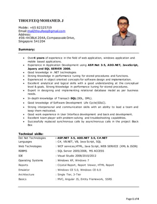 Page 1 of 4
THOUFEEQ MOHAMED. J
Mobile: +65 82325719
Email:mail2thoufeeq@gmail.com
Address:
#06-443BLK 204A, Compassvale Drive,
Singapore 541204
Summary:
 Over4 years of experience in the field of web application, windows application and
mobile based applications.
 Experience in Application Development using ASP.Net 3.5, ADO.NET, JavaScript,
Jquery and SQL SERVER 2008.
 Good knowledge in .NET technologies
 Strong Knowledge in performance tuning for stored procedures and functions.
 Experienced in object oriented concepts for software design and implementation.
 Excellent analytical and logical skills with a good understanding at the conceptual
level & goals. Strong Knowledge in performance tuning for stored procedures.
 Expert in designing and implementing relational database model as per business
needs.
 In-depth knowledge of Transact-SQL (DDL, DML).
 Good knowledge of Software Development Life Cycle(SDLC).
 Strong interpersonal and communication skills with an ability to lead a team and
keep them motivated.
 Good work experience in User Interface development and back end development.
 Excellent team player with problem-solving and troubleshooting capabilities.
 Successfully replaced synchronous calls by asynchronous calls in the project Black
Box
Technical skills:
Dot Net Technologies : ASP.NET 3.5, ADO.NET 3.5, C#.NET
Languages : C#, VB.NET, VB, Java Script, SQL
Web Technologies : WCF services,HTML, Java Script, WEB SERVICE (XML & JSON)
RDBMS : SQL Server 2005/2008, MS ACCESS
IDE : Visual Studio 2008/2010/2012
Operating Systems : Windows XP, Windows 7
Reports : Crystal Report, Report Viewer, HTML Report
Emulator : Windows CE 5.0, Windows CE 6.0
Architecture : Single Tier, 3-Tier
Basics : MVC, Angular JS, Entity Framework, SSRS
 