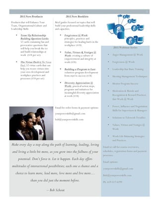 3
2015 New Products
Products that will Enhance Your
Team, Organizational Culture and
Leadership Skills
• Team Up Relationship
Building Question Cards:
52 cards containing fun and
provocative questions that
will help you break the ice
and build relationships at
work ($18 per set)
• The Virtue Deck & The Virtue
Deal: 52 virtue cards that can
help you weave virtues into
your own development and
workplace practices and
processes ($18 per set)
2015 New Booklets
Brief guides focused on topics that will
build your professional leadership skills
and capacities.
• Forgiveness @ Work:
principles, practices and
strategies for healing hurts in the
workplace ($18)
• Value, Virtues & Vestiges @
Work: creating a culture of
empowerment and integrity at
work ($18)
• Building a Program to Last:
volunteer program development
from start to success ($18)
• Diversity Appreciation @
Work: practical action steps,
programs and initiatives for
meaningful diversity appreciation
at work ($18)
Email for order forms & payment options:
yourpowerskills@gmail.com
bob@yourpowerskills.com
2015 Webinar Series
• Anger Management @ Work
• Forgiveness @ Work
• Leadership Star Basic Training
• Meeting Management Techniques
• Mentor Program Success
• Motivation & Morale and
Recognition & Reward Practices
that Work @ Work
• Power, Influence and Negotiation
Skills for Supervisors & Managers
• Solutions to Telework Troubles
• Values, Virtues and Vestiges @
Work
• Work-Life Balancing Strategies
and Practices
Email or call for course overviews,
schedules, registration forms and payment
processes.
Email options:
yourpowerskills@gmail.com
Bob@yourpowerskills.com
Ph. 619-517-6299
Make every day a step along the path of learning, leading, loving
and living a little bit more, as you grow into the fullness of your
potential. Don’t force it. Let it happen. Each day offers
multitudes of interactional possibilities; each one a chance and a
choice to learn more, lead more, love more and live more…
than you did just the moment before.
– Bob Schout
 