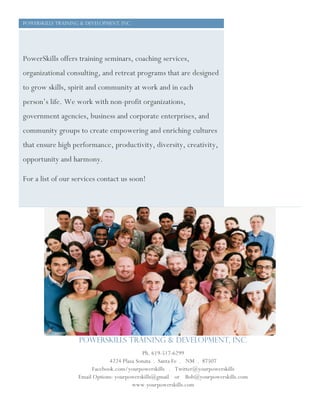 Powerskills training & development, Inc.
PowerSkills offers training seminars, coaching services,
organizational consulting, and retreat programs that are designed
to grow skills, spirit and community at work and in each
person’s life. We work with non-profit organizations,
government agencies, business and corporate enterprises, and
community groups to create empowering and enriching cultures
that ensure high performance, productivity, diversity, creativity,
opportunity and harmony.
For a list of our services contact us soon!
PowerSkills Training & Development, Inc.
Ph. 619-517-6299
4224 Plaza Sonata . Santa Fe . NM . 87507
Facebook.com/yourpowerskills . Twitter@yourpowerskills
Email Options: yourpowerskills@gmail or Bob@yourpowerskills.com
www.yourpowerskills.com
 