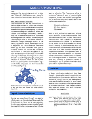PAGE 2
MOBILE APP MARKETING
awareness that you simply can’t get on your
own” (Marrs 1 ). Mobile ad partners also offer
huge amountsof customerdata worthtracking.
Paid Social Media Campaigns
Paid campaigns and ads are customizable to
specific target audiences. Often user interests,
demographics,andothervaluableinformationis
revealedthroughpaidcampaigning. Toconsider
firstare the three giants- Facebook,Twitter,and
Google. Paid campaigns for these big 3 access a
huge part of the mobile appmarket. Mobile app
marketing needs an external boost from paid
campaigning in order to reach viral amounts of
downloads. Google campaigns consist of the
classic pay per click option, where a pre-set list
of keywords and associated bids determine
where app ads show up and for what types of
searches. Twitter ads provide the convenient
install button to take users straight to an app
store.Facebookprovidesthe mostcustomizable
campaignof the three, allowinguserstonarrow
down the exact demographic age, gender, even
interests of those to whom the ad displays.
Below is a graphic of the benefits of the big 3
social media campaigns and their associated
benefits(see Figure3).
The three largest and most influential social media accounts
to help apps reach and engage their target audience
(Gauchet 4).
Organic GrowthTechniques
Earning app downloads through non-paid-for
effortsmakesup the majorityof downloads.The
first element to focus on is user retention.
Keepingusersactive encourageswordof mouth
sharingwhichisthe mostpowerful andeffective
way to advertise. The “customers selling to
customers” nature of word of mouth sharing
createsthe buzzanyappneedstobecomealocal
hit. To retain users there are a variety of in app
marketingstrategieslike:
(1) Push notifications
(2) Sharefeatures
(3) Reviews
Built in push notifications give users a home
screen reminder to use the app whereas share
feature invites customers to share the app with
friends or post their experience to a personal
social media account (Ghose 19). Reviews are
crucial, users look at app reviews and ratings
before choosing to download a new app. It is
essentialtoformaninteractive relationshipwith
users that lets them provide feedback and
suggestimprovements.Throughoutthelife of an
app offline advertising events like concerts,
parties, and contests can help build excitement
and spark large numbers of downloads. Along
with this, choosing a powerful partner to
promote your app or gets the foot in the door
quickerthanany othertechnique.
Conclusion
In Short, mobile app marketing is best done
througha combinationof paidcampaigningand
social media/ local involvement. Although there
isno secretformulato a viral app seekingmedia
coverage of any kind, engaging in social media
activity,andcreatingcustomizedpaidcampaigns
all helpearn downloads. Local marketingevents
also generate needed buzz and excitement
neededforappmarketing.
Works Cited
Apple. "Apple - Press Info - App Store Rings in 2015 with New
Records."Apple -Press Info - App Store Rings in 2015
with New Records.Apple, 2016.Web. 02Mar. 2016.
Botelho, Stefanie. "Honing App Marketing Strategies."Folio: The
Magazine for Magazine Management. Apr2012Digital
Magazines Supplemen, P14-15. 2p., n.d. Web. 8 Mar.
2016.
Twitter
Favorable
install icon
Google
Keyword
bidding
Facebook
Hyper
Targeted
The Big Three
 