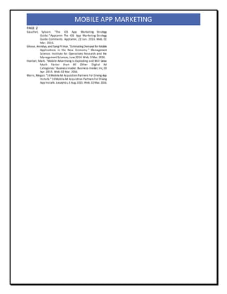PAGE 2
MOBILE APP MARKETING
Gauchet, Sylvain. "The IOS App Marketing Strategy
Guide." Apptamin The IOS App Marketing Strategy
Guide Comments. Apptamin, 22 Jan. 2016. Web. 02
Mar. 2016.
Ghose, Anindya, and Sang Pil Han."Estimating Demand for Mobile
Applications in the New Economy." Management
Science. Institute for Operations Research and the
ManagementSciences, June2014.Web. 9 Mar. 2016.
Hoelzel, Mark. "Mobile Advertising Is Exploding and Will Grow
Much Faster than All Other Digital Ad
Categories." Business Insider. Business Insider, Inc, 03
Apr. 2015. Web.02 Mar. 2016.
Marrs, Megan. "16MobileAd AcquisitionPartners For Driving App
Installs." 16MobileAd Acquisition Partners For Driving
App Installs.Localytics,6 Aug.2015.Web.02Mar. 2016.
 